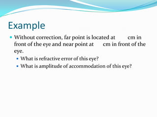 Example
 Without correction, far point is located at

front of the eye and near point at
eye.

cm in
cm in front of the

 What is refractive error of this eye?
 What is amplitude of accommodation of this eye?

 