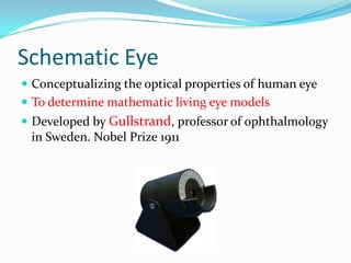 Schematic Eye
 Conceptualizing the optical properties of human eye
 To determine mathematic living eye models
 Developed by Gullstrand, professor of ophthalmology

in Sweden. Nobel Prize 1911

 