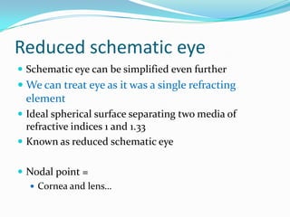 Reduced schematic eye
 Schematic eye can be simplified even further

 We can treat eye as it was a single refracting
element
 Ideal spherical surface separating two media of
refractive indices 1 and 1.33
 Known as reduced schematic eye
 Nodal point =
 Cornea and lens…

 