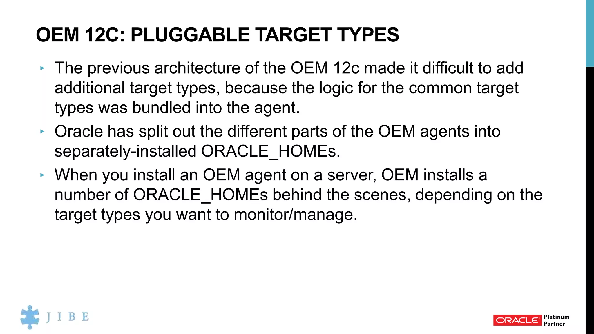 OEM 12C: PLUGGABLE TARGET TYPES
‣ The previous architecture of the OEM 12c made it difficult to add
additional target types, because the logic for the common target
types was bundled into the agent.
‣ Oracle has split out the different parts of the OEM agents into
separately-installed ORACLE_HOMEs.
‣ When you install an OEM agent on a server, OEM installs a
number of ORACLE_HOMEs behind the scenes, depending on the
target types you want to monitor/manage.
 