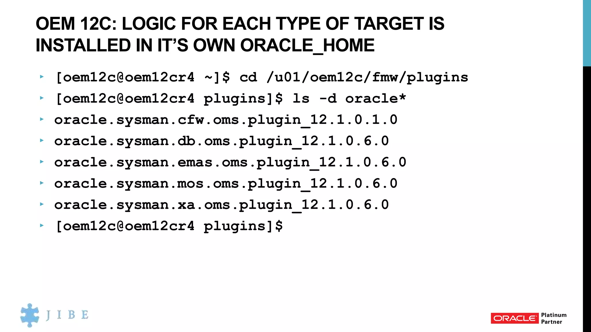 OEM 12C: LOGIC FOR EACH TYPE OF TARGET IS
INSTALLED IN IT’S OWN ORACLE_HOME
‣ [oem12c@oem12cr4 ~]$ cd /u01/oem12c/fmw/plugins
‣ [oem12c@oem12cr4 plugins]$ ls -d oracle*
‣ oracle.sysman.cfw.oms.plugin_12.1.0.1.0
‣ oracle.sysman.db.oms.plugin_12.1.0.6.0
‣ oracle.sysman.emas.oms.plugin_12.1.0.6.0
‣ oracle.sysman.mos.oms.plugin_12.1.0.6.0
‣ oracle.sysman.xa.oms.plugin_12.1.0.6.0
‣ [oem12c@oem12cr4 plugins]$
 