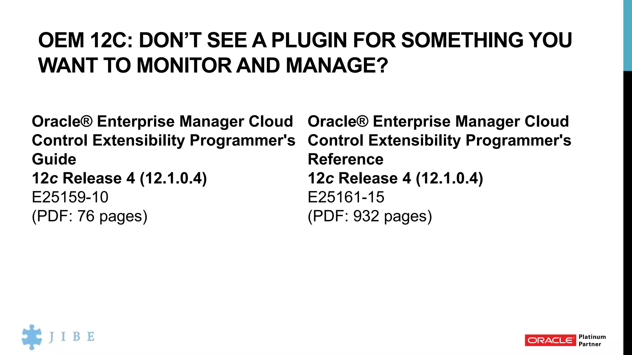 OEM 12C: DON’T SEE A PLUGIN FOR SOMETHING YOU
WANT TO MONITOR AND MANAGE?
Oracle® Enterprise Manager Cloud
Control Extensibility Programmer's
Guide
12c Release 4 (12.1.0.4)
E25159-10
(PDF: 76 pages)
Oracle® Enterprise Manager Cloud
Control Extensibility Programmer's
Reference
12c Release 4 (12.1.0.4)
E25161-15
(PDF: 932 pages)
 