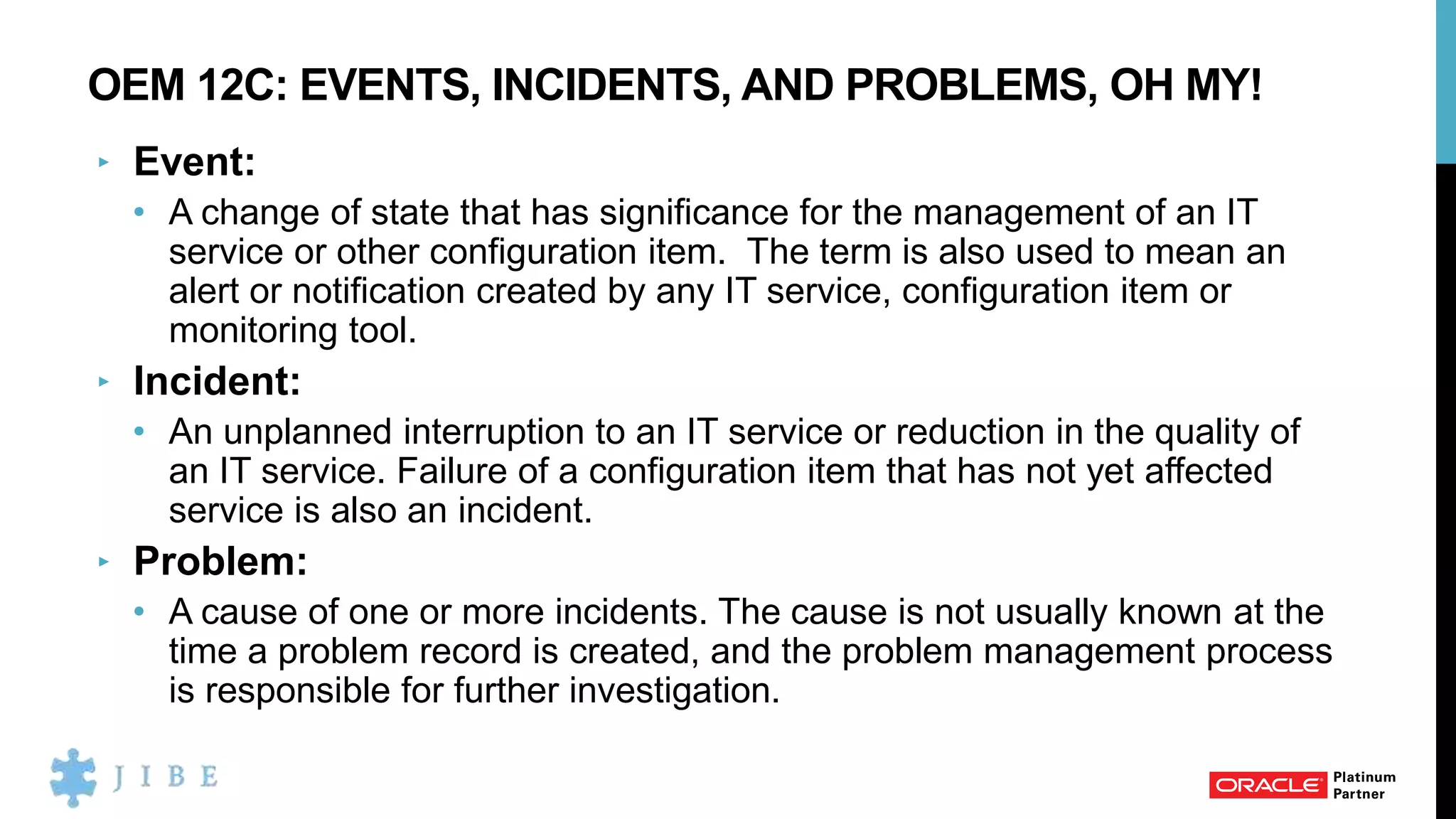 OEM 12C: EVENTS, INCIDENTS, AND PROBLEMS, OH MY!
‣ Event:
• A change of state that has significance for the management of an IT
service or other configuration item. The term is also used to mean an
alert or notification created by any IT service, configuration item or
monitoring tool.
‣ Incident:
• An unplanned interruption to an IT service or reduction in the quality of
an IT service. Failure of a configuration item that has not yet affected
service is also an incident.
‣ Problem:
• A cause of one or more incidents. The cause is not usually known at the
time a problem record is created, and the problem management process
is responsible for further investigation.
 