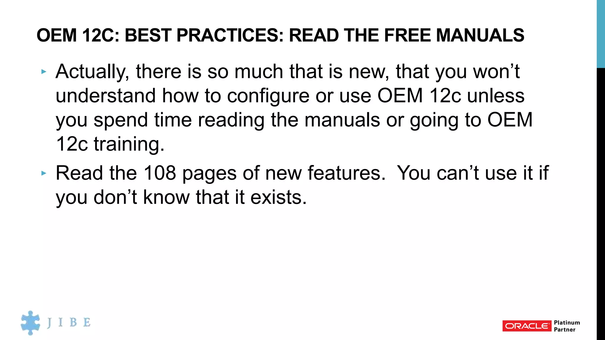 OEM 12C: BEST PRACTICES: READ THE FREE MANUALS
‣ Actually, there is so much that is new, that you won’t
understand how to configure or use OEM 12c unless
you spend time reading the manuals or going to OEM
12c training.
‣ Read the 108 pages of new features. You can’t use it if
you don’t know that it exists.
 