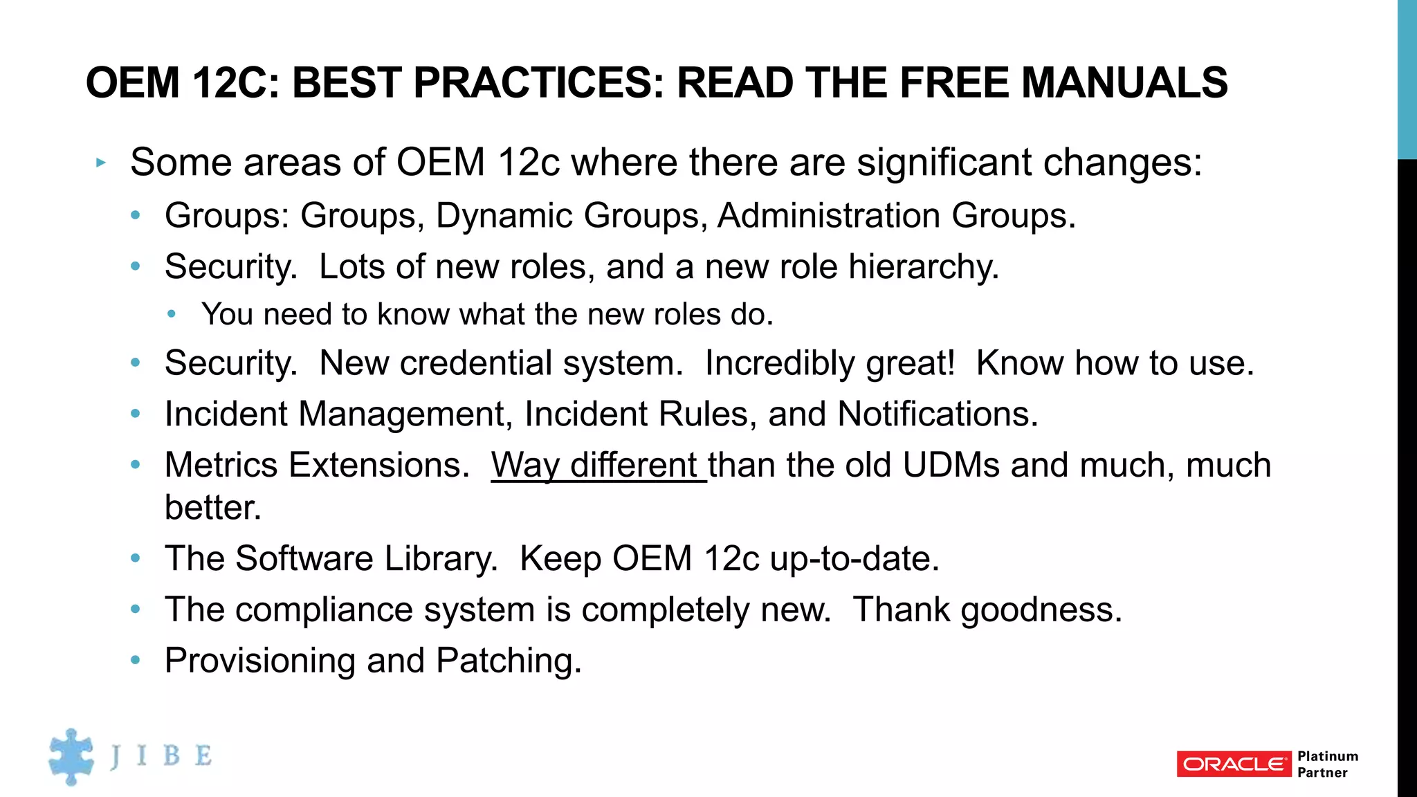OEM 12C: BEST PRACTICES: READ THE FREE MANUALS
‣ Some areas of OEM 12c where there are significant changes:
• Groups: Groups, Dynamic Groups, Administration Groups.
• Security. Lots of new roles, and a new role hierarchy.
• You need to know what the new roles do.
• Security. New credential system. Incredibly great! Know how to use.
• Incident Management, Incident Rules, and Notifications.
• Metrics Extensions. Way different than the old UDMs and much, much
better.
• The Software Library. Keep OEM 12c up-to-date.
• The compliance system is completely new. Thank goodness.
• Provisioning and Patching.
 