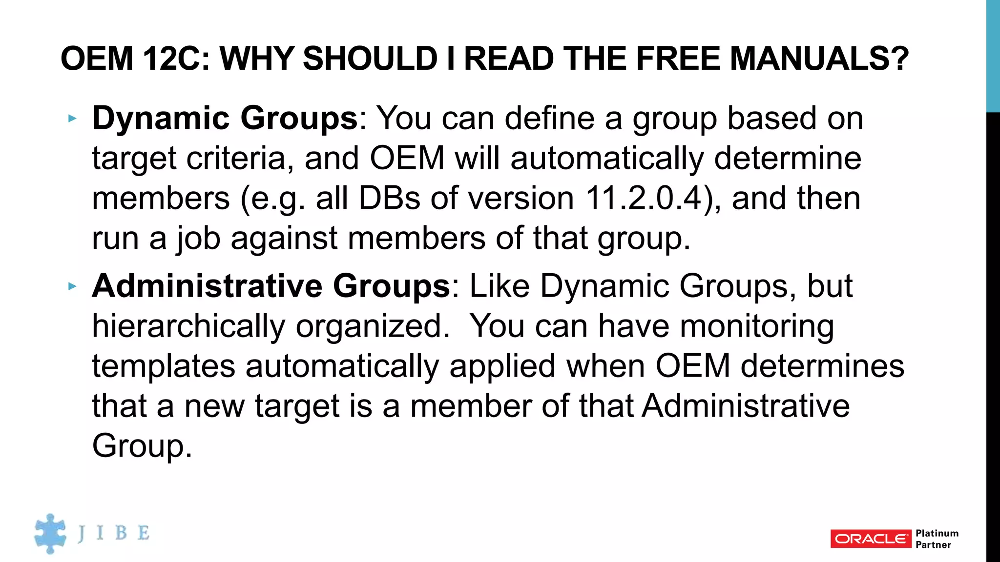 OEM 12C: WHY SHOULD I READ THE FREE MANUALS?
‣ Dynamic Groups: You can define a group based on
target criteria, and OEM will automatically determine
members (e.g. all DBs of version 11.2.0.4), and then
run a job against members of that group.
‣ Administrative Groups: Like Dynamic Groups, but
hierarchically organized. You can have monitoring
templates automatically applied when OEM determines
that a new target is a member of that Administrative
Group.
 