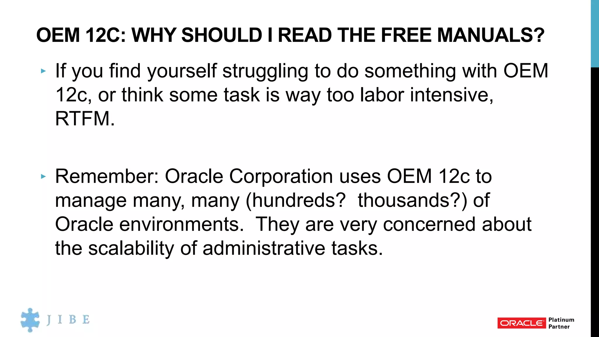 OEM 12C: WHY SHOULD I READ THE FREE MANUALS?
‣ If you find yourself struggling to do something with OEM
12c, or think some task is way too labor intensive,
RTFM.
‣ Remember: Oracle Corporation uses OEM 12c to
manage many, many (hundreds? thousands?) of
Oracle environments. They are very concerned about
the scalability of administrative tasks.
 