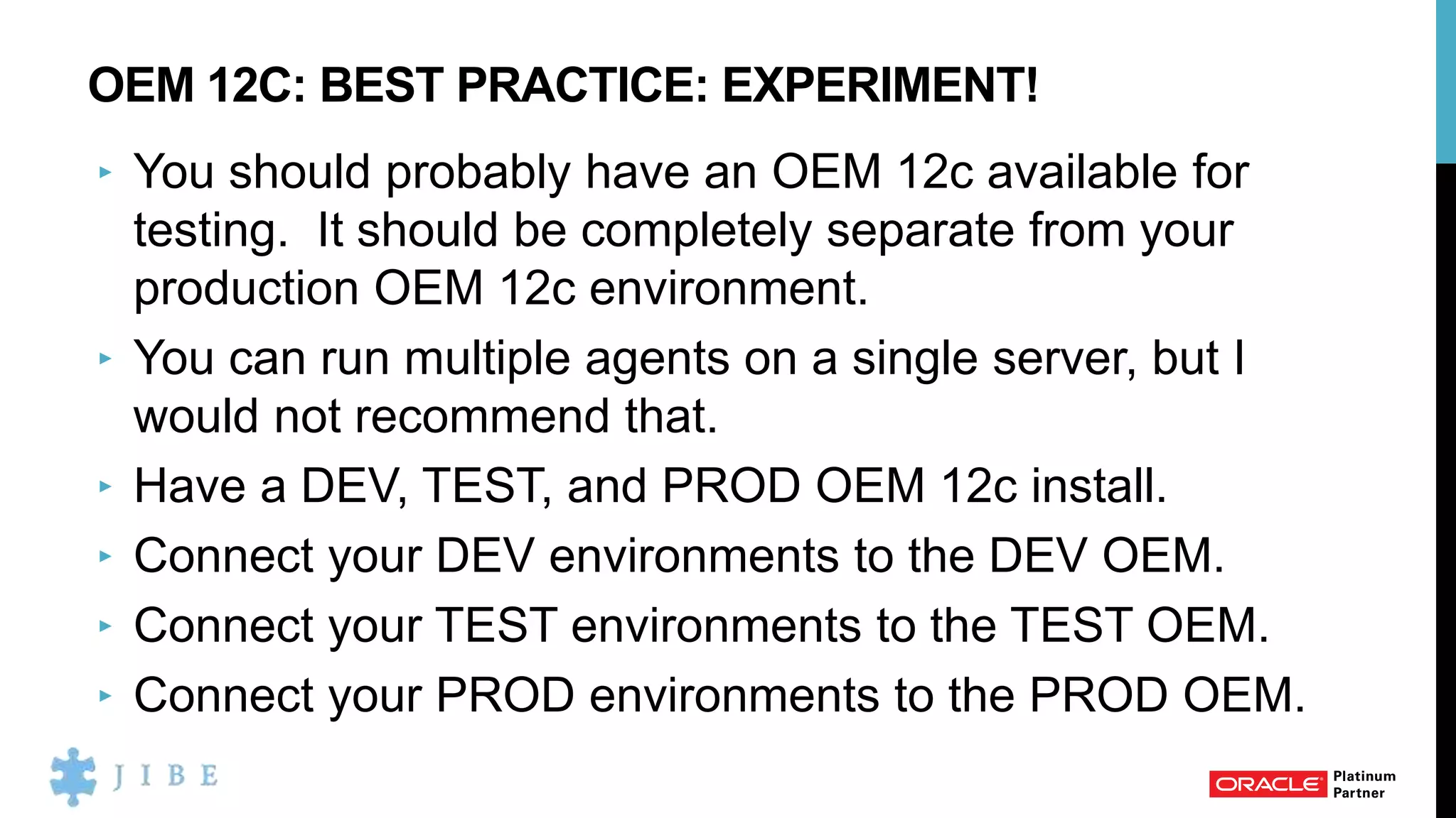 OEM 12C: BEST PRACTICE: EXPERIMENT!
‣ You should probably have an OEM 12c available for
testing. It should be completely separate from your
production OEM 12c environment.
‣ You can run multiple agents on a single server, but I
would not recommend that.
‣ Have a DEV, TEST, and PROD OEM 12c install.
‣ Connect your DEV environments to the DEV OEM.
‣ Connect your TEST environments to the TEST OEM.
‣ Connect your PROD environments to the PROD OEM.
 