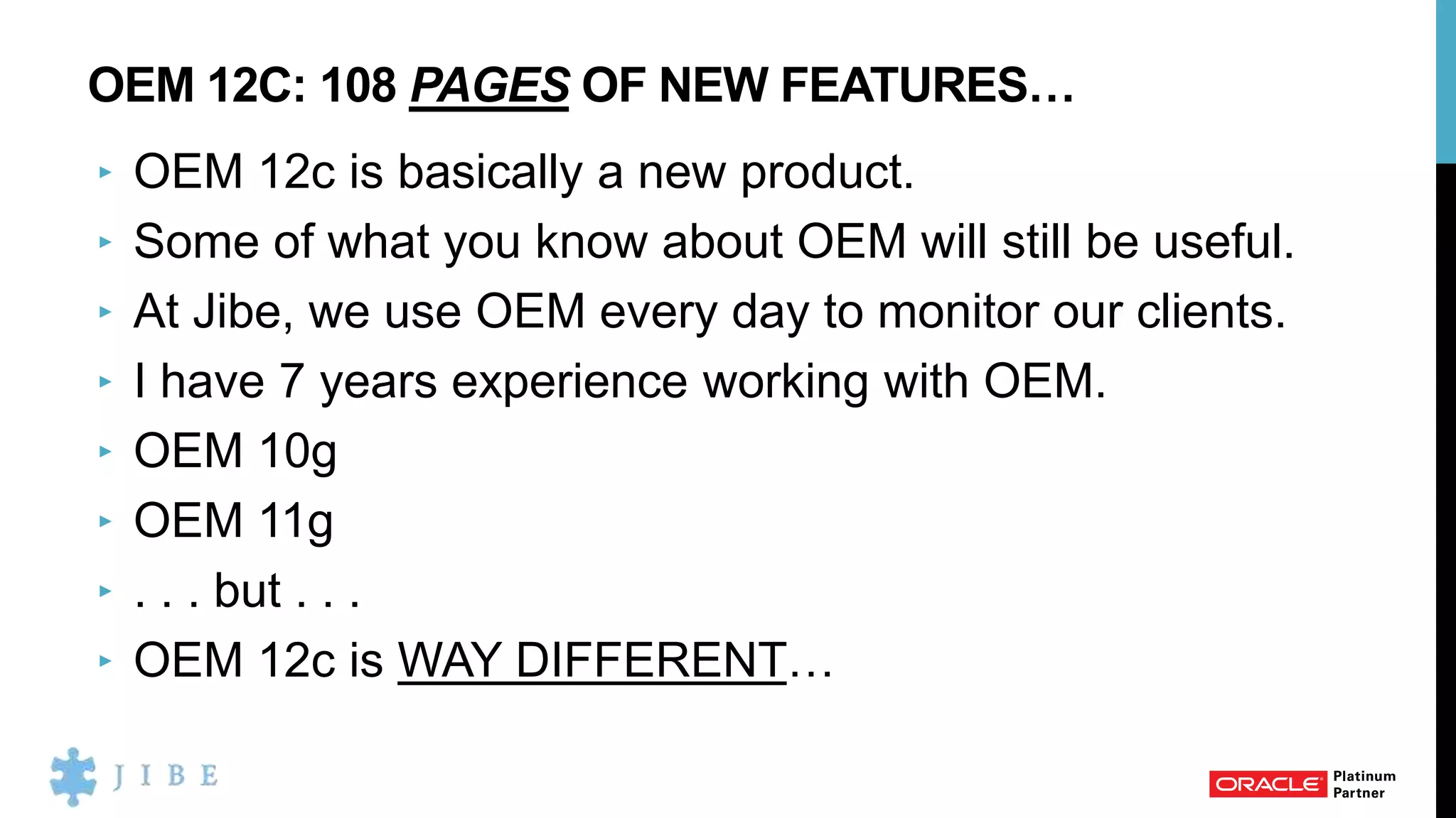 OEM 12C: 108 PAGES OF NEW FEATURES…
‣ OEM 12c is basically a new product.
‣ Some of what you know about OEM will still be useful.
‣ At Jibe, we use OEM every day to monitor our clients.
‣ I have 7 years experience working with OEM.
‣ OEM 10g
‣ OEM 11g
‣ . . . but . . .
‣ OEM 12c is WAY DIFFERENT…
 