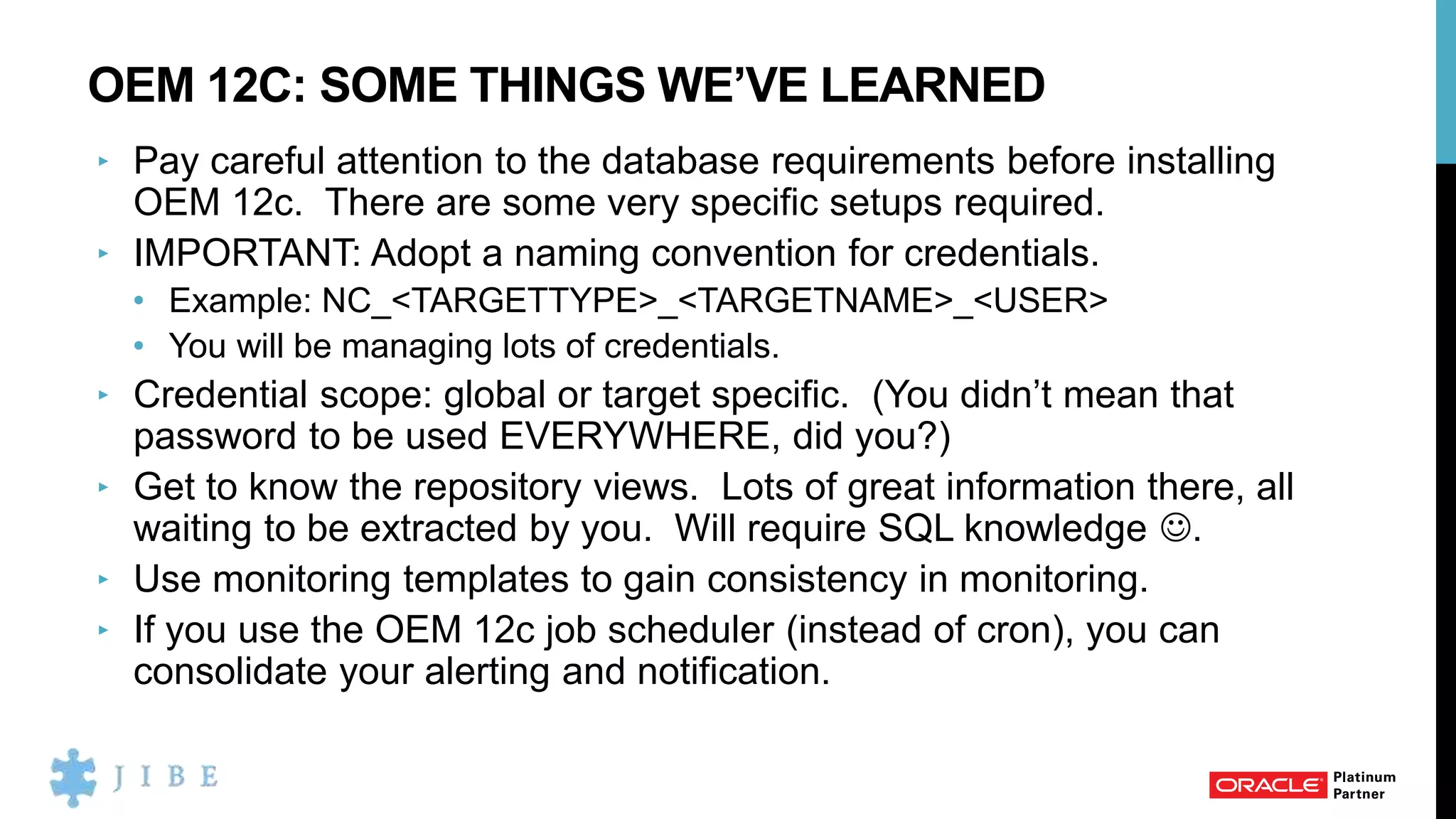 OEM 12C: SOME THINGS WE’VE LEARNED
‣ Pay careful attention to the database requirements before installing
OEM 12c. There are some very specific setups required.
‣ IMPORTANT: Adopt a naming convention for credentials.
• Example: NC_<TARGETTYPE>_<TARGETNAME>_<USER>
• You will be managing lots of credentials.
‣ Credential scope: global or target specific. (You didn’t mean that
password to be used EVERYWHERE, did you?)
‣ Get to know the repository views. Lots of great information there, all
waiting to be extracted by you. Will require SQL knowledge .
‣ Use monitoring templates to gain consistency in monitoring.
‣ If you use the OEM 12c job scheduler (instead of cron), you can
consolidate your alerting and notification.
 