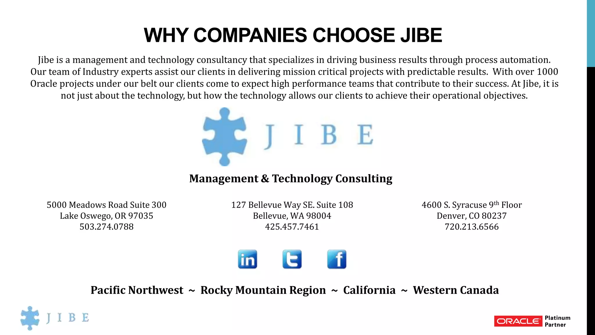 WHY COMPANIES CHOOSE JIBE
Jibe is a management and technology consultancy that specializes in driving business results through process automation.
Our team of Industry experts assist our clients in delivering mission critical projects with predictable results. With over 1000
Oracle projects under our belt our clients come to expect high performance teams that contribute to their success. At Jibe, it is
not just about the technology, but how the technology allows our clients to achieve their operational objectives.
Management & Technology Consulting
Pacific Northwest ~ Rocky Mountain Region ~ California ~ Western Canada
5000 Meadows Road Suite 300
Lake Oswego, OR 97035
503.274.0788
127 Bellevue Way SE. Suite 108
Bellevue, WA 98004
425.457.7461
4600 S. Syracuse 9th Floor
Denver, CO 80237
720.213.6566
 