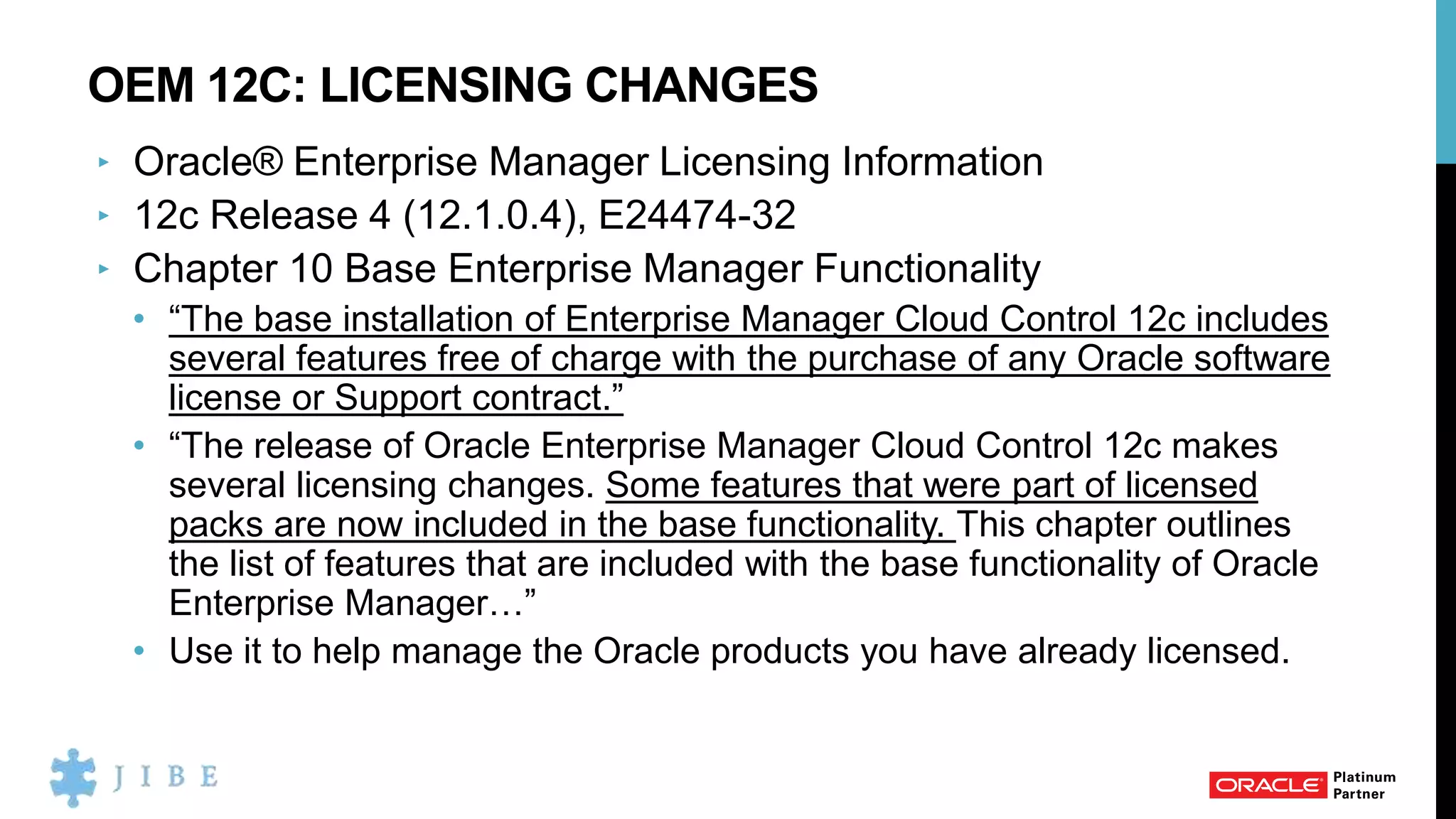 OEM 12C: LICENSING CHANGES
‣ Oracle® Enterprise Manager Licensing Information
‣ 12c Release 4 (12.1.0.4), E24474-32
‣ Chapter 10 Base Enterprise Manager Functionality
• “The base installation of Enterprise Manager Cloud Control 12c includes
several features free of charge with the purchase of any Oracle software
license or Support contract.”
• “The release of Oracle Enterprise Manager Cloud Control 12c makes
several licensing changes. Some features that were part of licensed
packs are now included in the base functionality. This chapter outlines
the list of features that are included with the base functionality of Oracle
Enterprise Manager…”
• Use it to help manage the Oracle products you have already licensed.
 