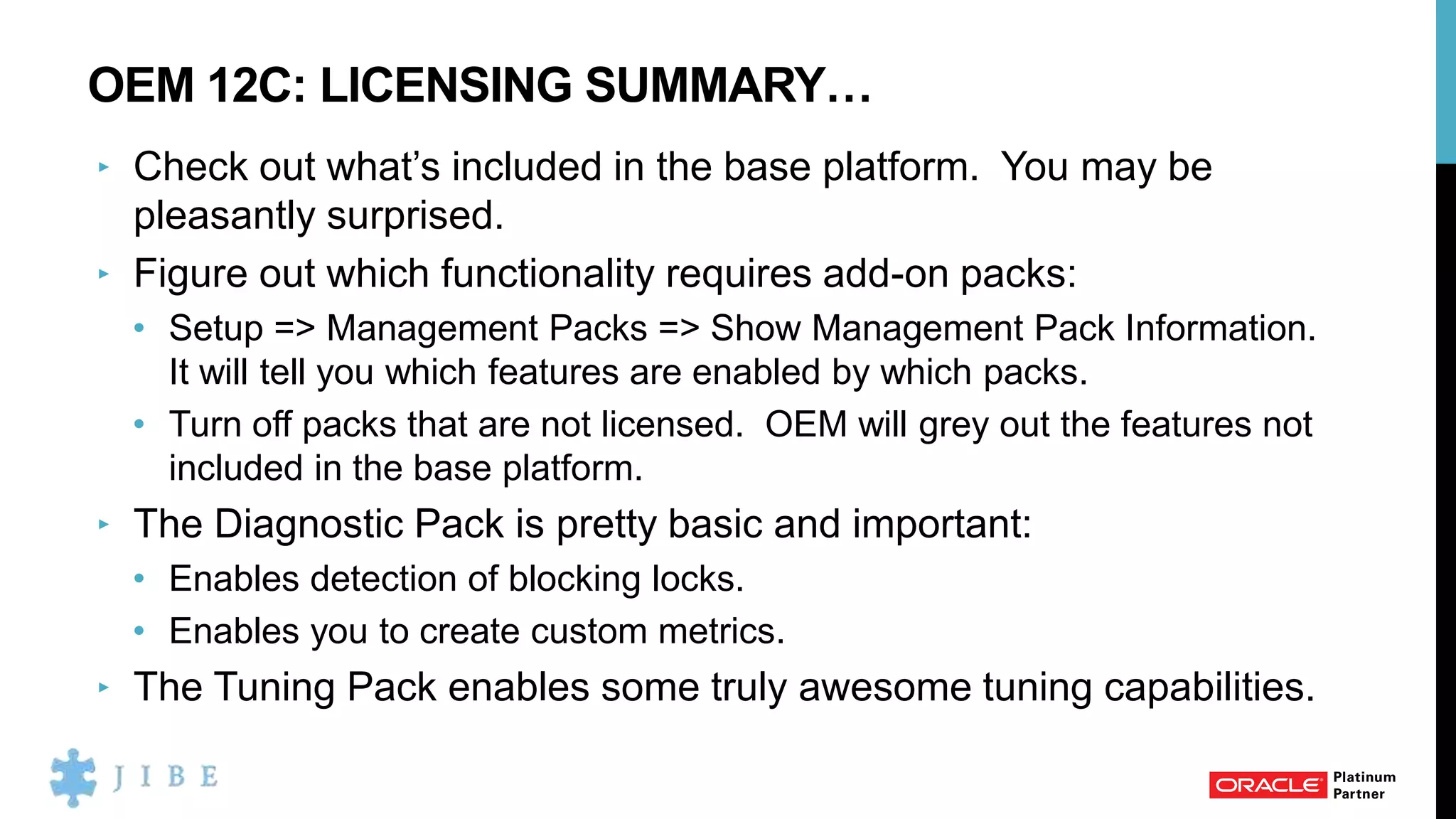 OEM 12C: LICENSING SUMMARY…
‣ Check out what’s included in the base platform. You may be
pleasantly surprised.
‣ Figure out which functionality requires add-on packs:
• Setup => Management Packs => Show Management Pack Information.
It will tell you which features are enabled by which packs.
• Turn off packs that are not licensed. OEM will grey out the features not
included in the base platform.
‣ The Diagnostic Pack is pretty basic and important:
• Enables detection of blocking locks.
• Enables you to create custom metrics.
‣ The Tuning Pack enables some truly awesome tuning capabilities.
 