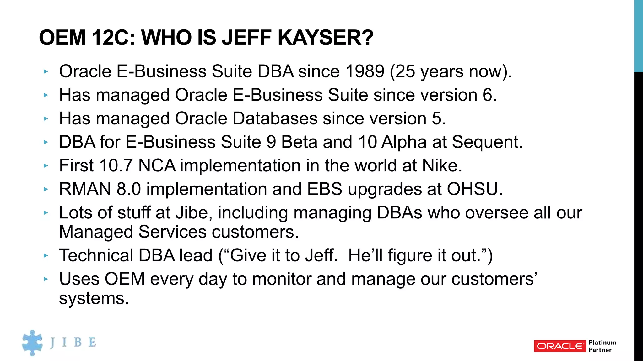 OEM 12C: WHO IS JEFF KAYSER?
‣ Oracle E-Business Suite DBA since 1989 (25 years now).
‣ Has managed Oracle E-Business Suite since version 6.
‣ Has managed Oracle Databases since version 5.
‣ DBA for E-Business Suite 9 Beta and 10 Alpha at Sequent.
‣ First 10.7 NCA implementation in the world at Nike.
‣ RMAN 8.0 implementation and EBS upgrades at OHSU.
‣ Lots of stuff at Jibe, including managing DBAs who oversee all our
Managed Services customers.
‣ Technical DBA lead (“Give it to Jeff. He’ll figure it out.”)
‣ Uses OEM every day to monitor and manage our customers’
systems.
 