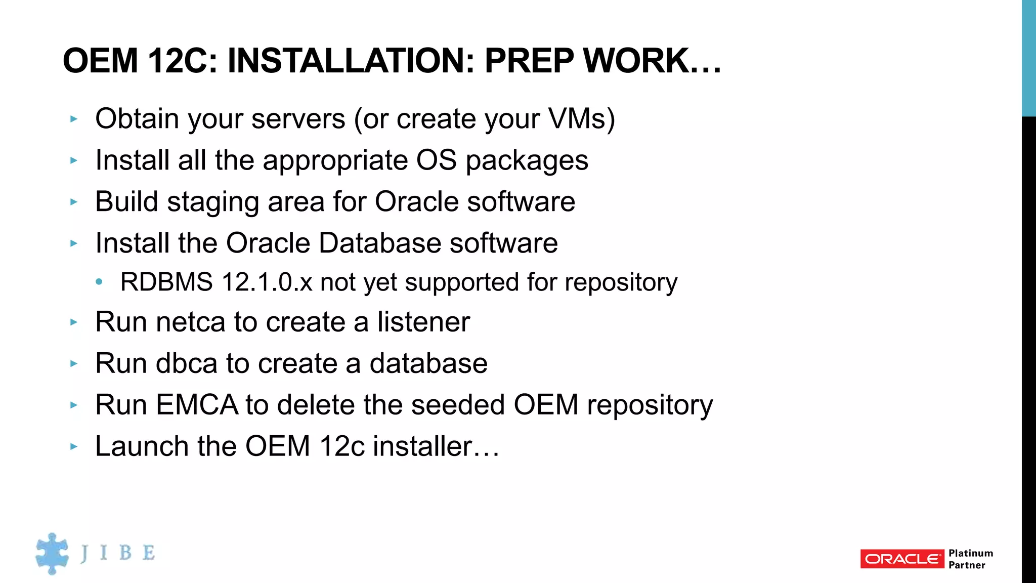 OEM 12C: INSTALLATION: PREP WORK…
‣ Obtain your servers (or create your VMs)
‣ Install all the appropriate OS packages
‣ Build staging area for Oracle software
‣ Install the Oracle Database software
• RDBMS 12.1.0.x not yet supported for repository
‣ Run netca to create a listener
‣ Run dbca to create a database
‣ Run EMCA to delete the seeded OEM repository
‣ Launch the OEM 12c installer…
 