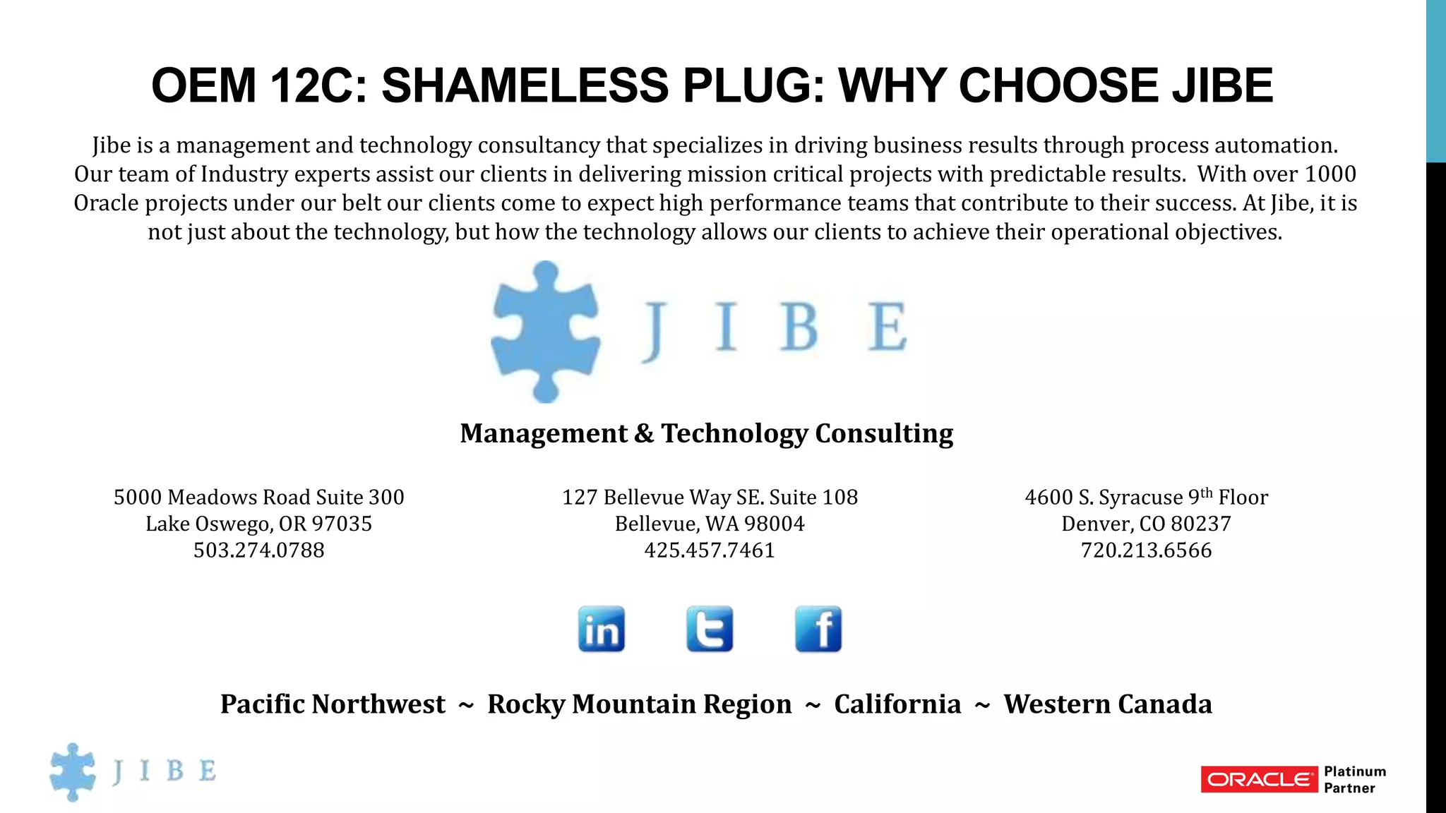 OEM 12C: SHAMELESS PLUG: WHY CHOOSE JIBE
Jibe is a management and technology consultancy that specializes in driving business results through process automation.
Our team of Industry experts assist our clients in delivering mission critical projects with predictable results. With over 1000
Oracle projects under our belt our clients come to expect high performance teams that contribute to their success. At Jibe, it is
not just about the technology, but how the technology allows our clients to achieve their operational objectives.
Management & Technology Consulting
Pacific Northwest ~ Rocky Mountain Region ~ California ~ Western Canada
5000 Meadows Road Suite 300
Lake Oswego, OR 97035
503.274.0788
127 Bellevue Way SE. Suite 108
Bellevue, WA 98004
425.457.7461
4600 S. Syracuse 9th Floor
Denver, CO 80237
720.213.6566
 