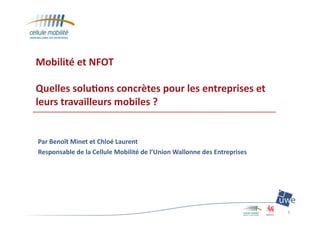Mobilité	
  et	
  NFOT	
  
Quelles	
  solu1ons	
  concrètes	
  pour	
  les	
  entreprises	
  et	
  
leurs	
  travailleurs	
  mobiles	
  ?
Par	
  Benoît	
  Minet	
  et	
  Chloé	
  Laurent	
  
Responsable	
  de	
  la	
  Cellule	
  Mobilité	
  de	
  l’Union	
  Wallonne	
  des	
  Entreprises	
  
1	
  
 