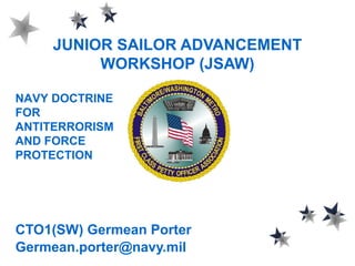 JUNIOR SAILOR ADVANCEMENT
WORKSHOP (JSAW)
CTO1(SW) Germean Porter
Germean.porter@navy.mil
NAVY DOCTRINE
FOR
ANTITERRORISM
AND FORCE
PROTECTION
 