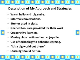 Description of My Approach and Strategies Warm hello and  big smile.  Informal conversations. Humor used in class.  Needed tools are provided for their work. Cooperative learning. Making class pertinent and enjoyable. Use of technology to enhance learning. “ It’s a big world out there” Learning should be fun. 