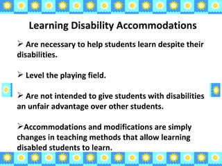 Learning Disability Accommodations Are necessary to help students learn despite their disabilities. Level the playing field. Are not intended to give students with disabilities an unfair advantage over other students. Accommodations and modifications are simply changes in teaching methods that allow learning disabled students to learn. 