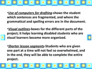 Visual outlines -boxes for the different parts of the project; it helps learning disabled students who are visual learners become more organized. Shorter lesson segments -Students who are given one part at a time will not feel so overwhelmed, and in the end, they will be able to complete the entire project. Use of computers for drafting -shows the student which sentences are fragmented, and where the grammatical and spelling errors are in the document.  