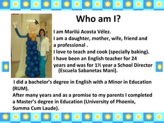 Who am I? I am Marilú Acosta Vélez. I am a daughter, mother, wife, friend and a professional . I love to teach and cook (specially baking). I have been an English teacher for 24  years and was for 1⅟ 2  year a School Director  (Escuela Sabanetas Mani). I did a bachelor’s degree in English with a Minor in Education (RUM). After many years and as a promise to my parents I completed a Master’s degree in Education (University of Phoenix, Summa Cum Laude). 