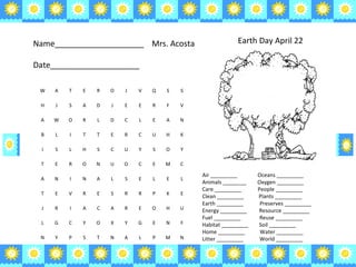 Air _________  Oceans _________  Animals ________  Oxygen _________  Care _________  People _________  Clean _________  Plants _________  Earth _________  Preserves _________  Energy _________  Resource _________  Fuel _________  Reuse _________  Habitat _________  Soil _________  Home _________  Water _________  Litter _________  World _________  Name____________________  Mrs. Acosta Date____________________ Earth Day April 22 W A T E R O J V Q S S H J S A D J E E R F V A W O R L D C L E A N B L I T T E R C U H K I S L H S C U Y S O Y T E R O N U O C E M C A N I N A L S E L E L T E V R E S R R P K E J R I A C A R E O H U L G C Y O X Y G E N F N Y P S T N A L P M N 