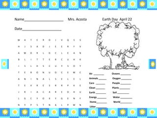 Air  ________  Oceans ________ Animals ______  Oxygen ________ Care  _______  People ________ Clean _______  Plants ________ Earth ________  Soil _________ Energy _______  Water _________ Home________  World_________ Litter ________  Name____________________  Mrs. Acosta Date____________________ Earth Day  April 22  W A T E R O J V Q S S H J S A D J E E R F V A W O R L D C L E A N B L I T T E R C U H K I S L H S C U Y S O Y T E R O N U O C E M C A N I N A L S E L E L T E V R E S R R P K E J R I A C A R E O H U L G C Y O X Y G E N F N Y P S T N A L P M N 