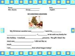 Name_________________________________  Date_________________ Mrs. Acosta   Group___________    English MY CHRISTMAS VACATIONS My Christmas vacation was_____________.  I went to__________ _______________________________.  I__________ to be with my family for the holiday.  I received___________________presents.  The gift I liked  the most was____________________.  I did not like so much_____________________. I am_______________________that school began today! 