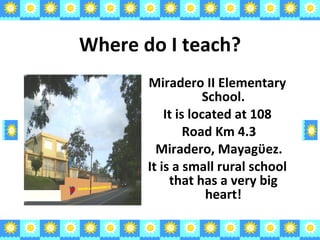 Where do I teach? Miradero II Elementary School. It is located at 108 Road Km 4.3 Miradero, Mayag ϋ ez. It is a small rural school that has a very big heart! ESCUELA MIRADERO II 