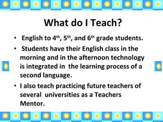 What do I Teach? English to 4 th , 5 th , and 6 th  grade students. Students have their English class in the morning and in the afternoon technology is integrated in  the learning process of a second language. I also teach practicing future teachers of several  universities as a Teachers Mentor. 