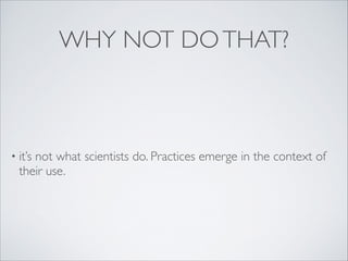 WHY NOT DOTHAT?
• it’s not what scientists do. Practices emerge in the context of
their use.
 