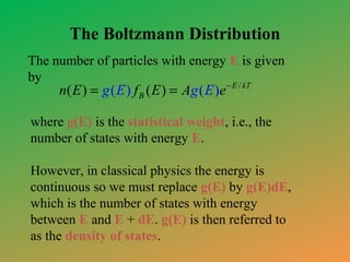 The Boltzmann Distribution
The number of particles with energy E is given
by

n( E ) = g ( E ) f B ( E ) = Ag ( E )e − E / kT

where g(E) is the statistical weight, i.e., the
number of states with energy E.
However, in classical physics the energy is
continuous so we must replace g(E) by g(E)dE,
which is the number of states with energy
between E and E + dE. g(E) is then referred to
as the density of states.

 
