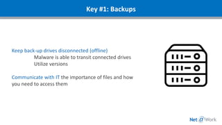 Keep back-up drives disconnected (offline)
Malware is able to transit connected drives
Utilize versions
Communicate with IT the importance of files and how
you need to access them
Key #1: Backups
 