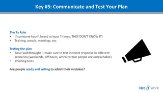 The 7x Rule
• If someone hasn’t heard at least 7 times, THEY DON’T KNOW IT!
• Training, emails, meetings, etc.
Testing the plan
• Basic walkthroughs – make sure to test incident response in different
scenarios (weekends, off hours, when certain people are unreachable)
• Phishing tests
Are people ready and willing to admit their mistakes?
Key #5: Communicate and Test Your Plan
 