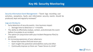 Security Information Event Management – “Event logs recording user
activities, exceptions, faults and information security events should be
produced, kept and regularly reviewed.”
Logs are the key to:
• Early detection of security events = less business impact
o Average time to detection is ~ 4 months
• The ability to effectively analyze, contain, and eliminate the event
before it escalates to an incident
• The option (in conjunction with your Incident Response Plan) to
prosecute
• An increasing awareness of your adversary:
• Know how hackers find and recon you
• Gain insight into potential vulnerabilities early and often
• Continually improve so there are “lower fences to climb”
Key #6: Security Monitoring
 