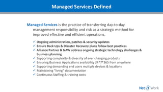 Managed Services is the practice of transferring day-to-day
management responsibility and risk as a strategic method for
improved effective and efficient operations.
✓ Ongoing administration, patches & security updates
✓ Ensure Back Ups & Disaster Recovery plans follow best practices
✓ Alliance Partner & NAW address ongoing strategic technology challenges &
business planning
✓ Supporting complexity & diversity of ever changing products
✓ Ensuring Business Applications availability 24*7*365 from anywhere
✓ Supporting demanding end users multiple devices & locations
✓ Maintaining “living” documentation
✓ Continuous Staffing & training costs
Managed Services Defined
 