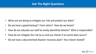 Ask The Right Questions
• What are we doing to mitigate our risk and protect our data?
• Do we have a good backup? From when? How do we know?
• How do we educate our staff to newly identified attacks? Who is responsible?
• How do we mitigate the risk to us and our clients if an event does occur?
• Do we have a documented disaster recovery plan? Has it been tested?
 