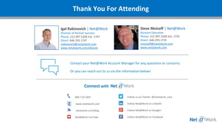Thank You For Attending
Igal Rabinovich | Net@Work
Director of Partner Success
Phone: 212.997.5200 Ext. 1747
Direct: 646.293.1747
irabinovich@netatwork.com
www.netatwork.com/alliance
Connect with
800-719-3307
www.netatwork.com
netatwork.com/blog
Net@Work YouTube
Follow us on Twitter: @netatwork_corp
Follow Net@Work on LinkedIn
Follow Net@Work on Google+
Follow Net@Work on Facebook
Contact your Net@Work Account Manager for any questions or concerns.
Or you can reach out to us via the information below!
Steve Moisoff | Net@Work
Account Executive
Phone: 212.997.5200 Ext. 1735
Direct: 646.293.1735
smoisoff@netatwork.com
www.netatwork.com
 