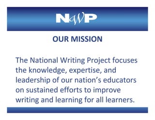 OUR MISSION

The National Writing Project focuses 
the knowledge, expertise, and 
leadership of our nation’s educators 
on sustained efforts to improve 
writing and learning for all learners.
 
