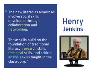 “ The new literacies almost all 
  involve social skills 
  developed through 
  collaboration and 
                                    Henry
  networking.                       Jenkins
  These skills build on the 
  foundation of traditional 
  literacy, research skills, 
  technical skills, and critical 
  analysis skills taught in the 
  classroom. ”
 
