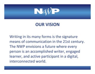 OUR VISION

Writing in its many forms is the signature 
means of communication in the 21st century. 
The NWP envisions a future where every 
person is an accomplished writer, engaged 
learner, and active participant in a digital, 
interconnected world.
 