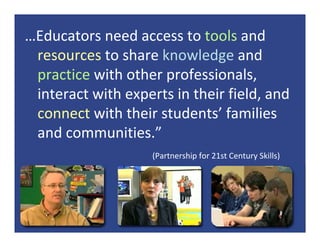 …Educators need access to tools and 
 resources to share knowledge and 
 practice with other professionals, 
 interact with experts in their field, and 
 connect with their students’ families 
 and communities.”
                    (Partnership for 21st Century Skills)
 