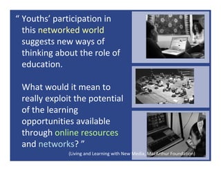 “ Youths’ participation in 
  this networked world
  suggests new ways of 
  thinking about the role of 
  education. 

 What would it mean to 
 really exploit the potential 
 of the learning 
 opportunities available 
 through online resources
 and networks? ”
              (Living and Learning with New Media, MacArthur Foundation)
 