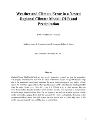 1
Weather and Climate Error in a Nested
Regional Climate Model: OLR and
Precipitation
NWP Final Project: Fall 2012
Authors: James S. Brownlee, Angie R. Lassman, Robert S. James
Date Submitted: December 07, 2012
Abstract
Global Climate Models (GCMs) are used heavily to conduct research on how the atmosphere
will progress into the future. However, the errors within these models can quickly become large
due to the amount of complicated processes that occur in the atmosphere on a variety of time
scales. An important aspect of this is how quickly does a GCM’s error become indistinguishable
from the mean climate error. Once this occurs, it is difficult to get accurate weather forecasts
from these models. In order to reduce errors in these models, it is important to analyze many
different output quantities from them. For our research, we analyzed a nested regional climate
model temporally, ranging from daily to seasonally to yearly, and spatially, focusing on the
errors over land and ocean. Our goal for this research is to be able to explain why errors in this
model are occurring and what could be done to correct them.
 