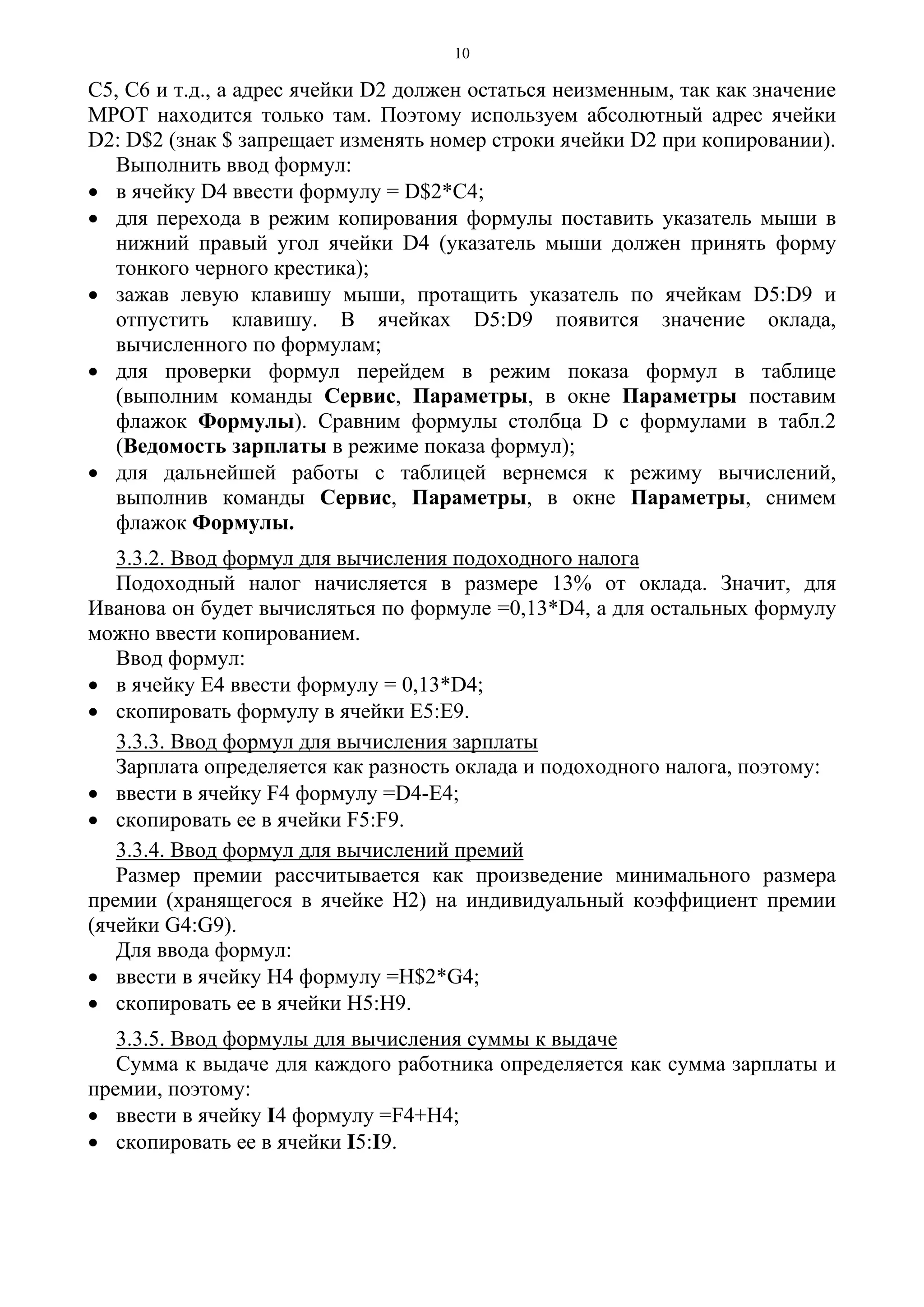 10
С5, С6 и т.д., а адрес ячейки D2 должен остаться неизменным, так как значение
МРОТ находится только там. Поэтому используем абсолютный адрес ячейки
D2: D$2 (знак $ запрещает изменять номер строки ячейки D2 при копировании).
Выполнить ввод формул:
• в ячейку D4 ввести формулу = D$2*С4;
• для перехода в режим копирования формулы поставить указатель мыши в
нижний правый угол ячейки D4 (указатель мыши должен принять форму
тонкого черного крестика);
• зажав левую клавишу мыши, протащить указатель по ячейкам D5:D9 и
отпустить клавишу. В ячейках D5:D9 появится значение оклада,
вычисленного по формулам;
• для проверки формул перейдем в режим показа формул в таблице
(выполним команды Сервис, Параметры, в окне Параметры поставим
флажок Формулы). Сравним формулы столбца D с формулами в табл.2
(Ведомость зарплаты в режиме показа формул);
• для дальнейшей работы с таблицей вернемся к режиму вычислений,
выполнив команды Сервис, Параметры, в окне Параметры, снимем
флажок Формулы.
3.3.2. Ввод формул для вычисления подоходного налога
Подоходный налог начисляется в размере 13% от оклада. Значит, для
Иванова он будет вычисляться по формуле =0,13*D4, а для остальных формулу
можно ввести копированием.
Ввод формул:
• в ячейку Е4 ввести формулу = 0,13*D4;
• скопировать формулу в ячейки Е5:Е9.
3.3.3. Ввод формул для вычисления зарплаты
Зарплата определяется как разность оклада и подоходного налога, поэтому:
• ввести в ячейку F4 формулу =D4-E4;
• скопировать ее в ячейки F5:F9.
3.3.4. Ввод формул для вычислений премий
Размер премии рассчитывается как произведение минимального размера
премии (хранящегося в ячейке Н2) на индивидуальный коэффициент премии
(ячейки G4:G9).
Для ввода формул:
• ввести в ячейку Н4 формулу =H$2*G4;
• скопировать ее в ячейки Н5:Н9.
3.3.5. Ввод формулы для вычисления суммы к выдаче
Сумма к выдаче для каждого работника определяется как сумма зарплаты и
премии, поэтому:
• ввести в ячейку I4 формулу =F4+H4;
• скопировать ее в ячейки I5:I9.
 