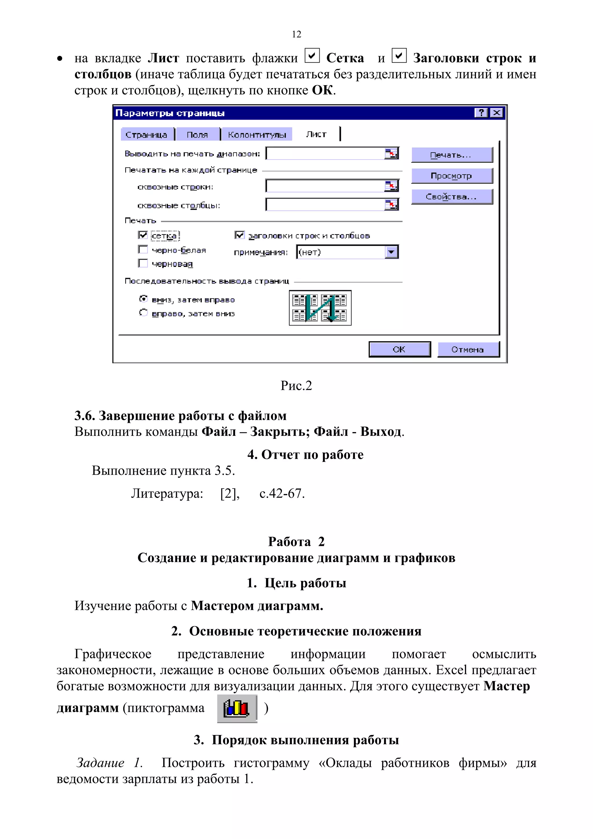 12
• на вкладке Лист поставить флажки a Сетка и a Заголовки строк и
столбцов (иначе таблица будет печататься без разделительных линий и имен
строк и столбцов), щелкнуть по кнопке ОК.
Рис.2
3.6. Завершение работы с файлом
Выполнить команды Файл – Закрыть; Файл - Выход.
4. Отчет по работе
Выполнение пункта 3.5.
Литература: [2], с.42-67.
Работа 2
Создание и редактирование диаграмм и графиков
1. Цель работы
Изучение работы с Мастером диаграмм.
2. Основные теоретические положения
Графическое представление информации помогает осмыслить
закономерности, лежащие в основе больших объемов данных. Excel предлагает
богатые возможности для визуализации данных. Для этого существует Мастер
диаграмм (пиктограмма )
3. Порядок выполнения работы
Задание 1. Построить гистограмму «Оклады работников фирмы» для
ведомости зарплаты из работы 1.
 