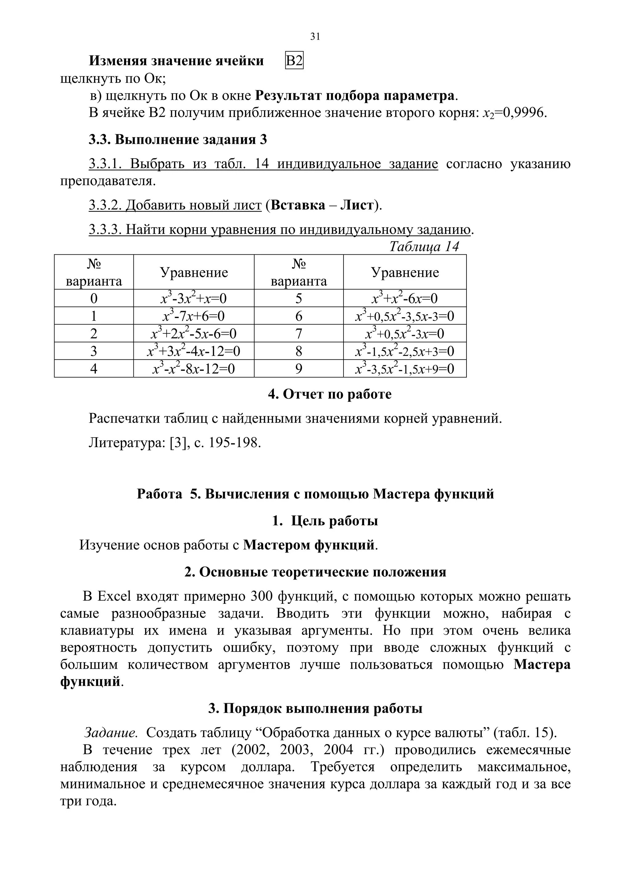 31
Изменяя значение ячейки В2
щелкнуть по Ок;
в) щелкнуть по Ок в окне Результат подбора параметра.
В ячейке В2 получим приближенное значение второго корня: х2=0,9996.
3.3. Выполнение задания 3
3.3.1. Выбрать из табл. 14 индивидуальное задание согласно указанию
преподавателя.
3.3.2. Добавить новый лист (Вставка – Лист).
3.3.3. Найти корни уравнения по индивидуальному заданию.
Таблица 14
№
варианта
Уравнение
№
варианта
Уравнение
0 х3
-3х2
+х=0 5 х3
+х2
-6х=0
1 х3
-7х+6=0 6 х3
+0,5х2
-3,5х-3=0
2 х3
+2х2
-5х-6=0 7 х3
+0,5х2
-3х=0
3 х3
+3х2
-4х-12=0 8 х3
-1,5х2
-2,5х+3=0
4 х3
-х2
-8х-12=0 9 х3
-3,5х2
-1,5х+9=0
4. Отчет по работе
Распечатки таблиц с найденными значениями корней уравнений.
Литература: [3], с. 195-198.
Работа 5. Вычисления с помощью Мастера функций
1. Цель работы
Изучение основ работы с Мастером функций.
2. Основные теоретические положения
В Excel входят примерно 300 функций, с помощью которых можно решать
самые разнообразные задачи. Вводить эти функции можно, набирая с
клавиатуры их имена и указывая аргументы. Но при этом очень велика
вероятность допустить ошибку, поэтому при вводе сложных функций с
большим количеством аргументов лучше пользоваться помощью Мастера
функций.
3. Порядок выполнения работы
Задание. Создать таблицу “Обработка данных о курсе валюты” (табл. 15).
В течение трех лет (2002, 2003, 2004 гг.) проводились ежемесячные
наблюдения за курсом доллара. Требуется определить максимальное,
минимальное и среднемесячное значения курса доллара за каждый год и за все
три года.
 