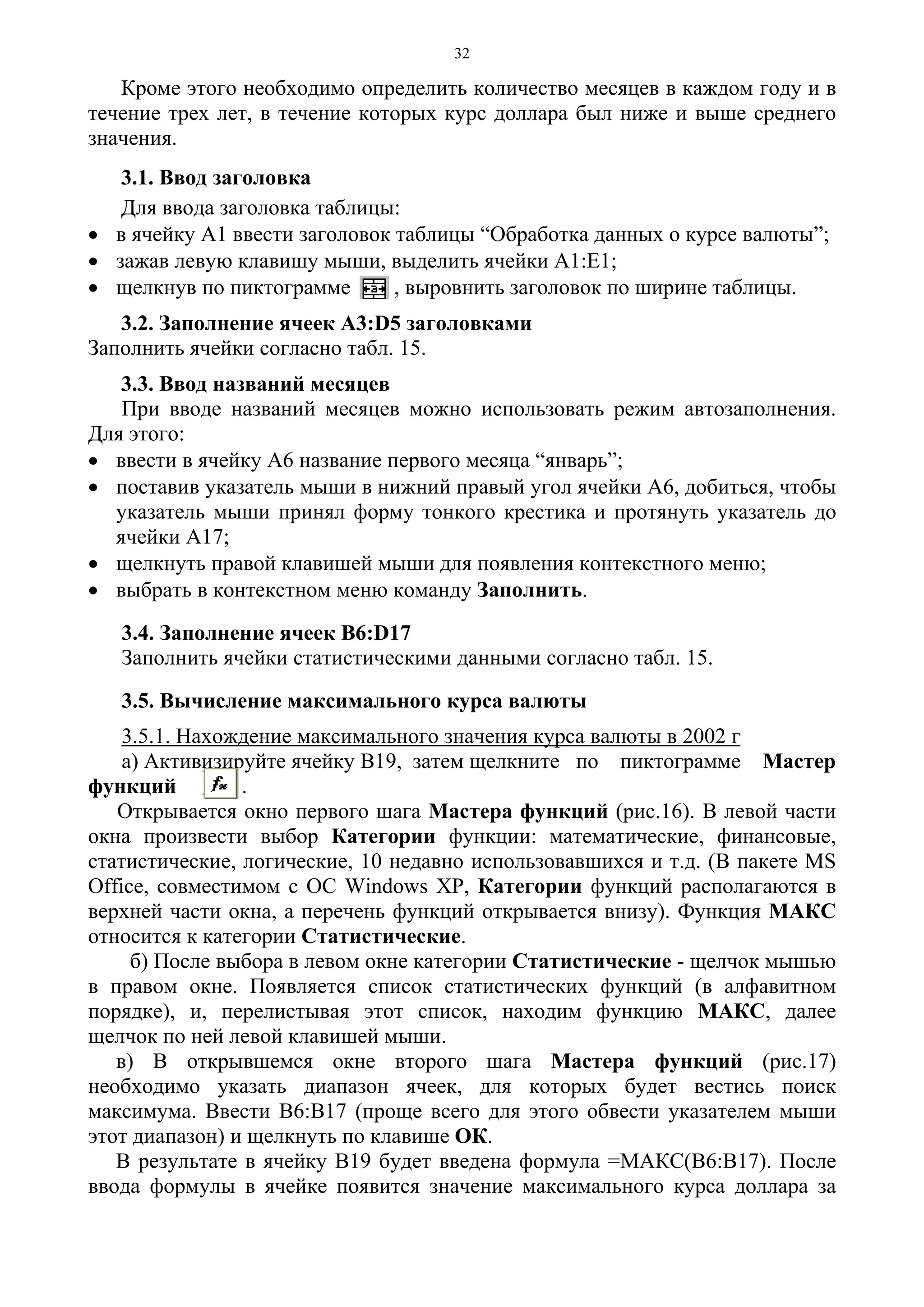 32
Кроме этого необходимо определить количество месяцев в каждом году и в
течение трех лет, в течение которых курс доллара был ниже и выше среднего
значения.
3.1. Ввод заголовка
Для ввода заголовка таблицы:
• в ячейку А1 ввести заголовок таблицы “Обработка данных о курсе валюты”;
• зажав левую клавишу мыши, выделить ячейки А1:Е1;
• щелкнув по пиктограмме , выровнить заголовок по ширине таблицы.
3.2. Заполнение ячеек А3:D5 заголовками
Заполнить ячейки согласно табл. 15.
3.3. Ввод названий месяцев
При вводе названий месяцев можно использовать режим автозаполнения.
Для этого:
• ввести в ячейку А6 название первого месяца “январь”;
• поставив указатель мыши в нижний правый угол ячейки А6, добиться, чтобы
указатель мыши принял форму тонкого крестика и протянуть указатель до
ячейки А17;
• щелкнуть правой клавишей мыши для появления контекстного меню;
• выбрать в контекстном меню команду Заполнить.
3.4. Заполнение ячеек В6:D17
Заполнить ячейки статистическими данными согласно табл. 15.
3.5. Вычисление максимального курса валюты
3.5.1. Нахождение максимального значения курса валюты в 2002 г
а) Активизируйте ячейку В19, затем щелкните по пиктограмме Мастер
функций .
Открывается окно первого шага Мастера функций (рис.16). В левой части
окна произвести выбор Категории функции: математические, финансовые,
статистические, логические, 10 недавно использовавшихся и т.д. (В пакете MS
Office, совместимом с OC Windows XP, Категории функций располагаются в
верхней части окна, а перечень функций открывается внизу). Функция МАКС
относится к категории Статистические.
б) После выбора в левом окне категории Статистические - щелчок мышью
в правом окне. Появляется список статистических функций (в алфавитном
порядке), и, перелистывая этот список, находим функцию МАКС, далее
щелчок по ней левой клавишей мыши.
в) В открывшемся окне второго шага Мастера функций (рис.17)
необходимо указать диапазон ячеек, для которых будет вестись поиск
максимума. Ввести В6:В17 (проще всего для этого обвести указателем мыши
этот диапазон) и щелкнуть по клавише ОК.
В результате в ячейку В19 будет введена формула =МАКС(В6:В17). После
ввода формулы в ячейке появится значение максимального курса доллара за
 