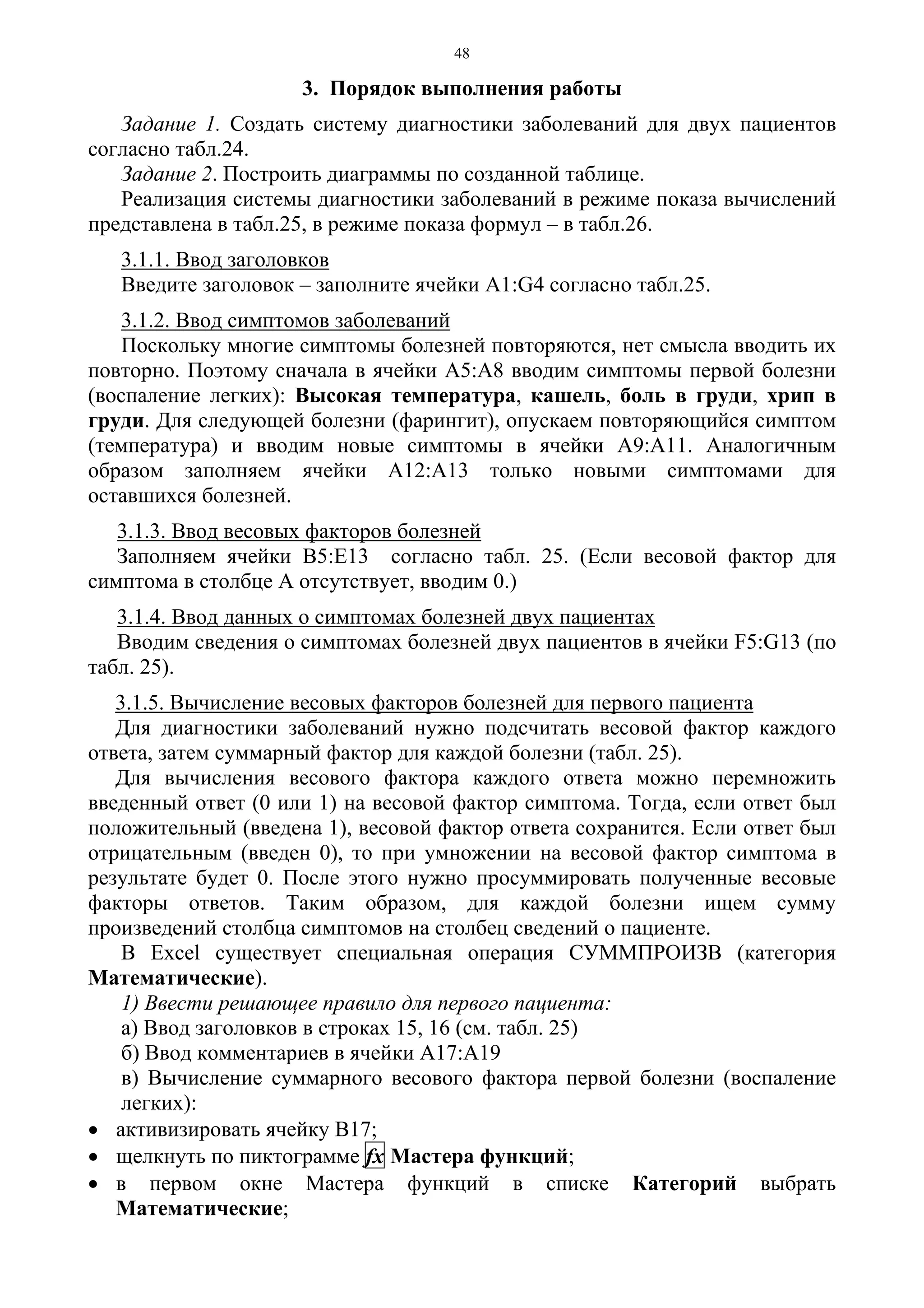 48
3. Порядок выполнения работы
Задание 1. Создать систему диагностики заболеваний для двух пациентов
согласно табл.24.
Задание 2. Построить диаграммы по созданной таблице.
Реализация системы диагностики заболеваний в режиме показа вычислений
представлена в табл.25, в режиме показа формул – в табл.26.
3.1.1. Ввод заголовков
Введите заголовок – заполните ячейки А1:G4 согласно табл.25.
3.1.2. Ввод симптомов заболеваний
Поскольку многие симптомы болезней повторяются, нет смысла вводить их
повторно. Поэтому сначала в ячейки А5:А8 вводим симптомы первой болезни
(воспаление легких): Высокая температура, кашель, боль в груди, хрип в
груди. Для следующей болезни (фарингит), опускаем повторяющийся симптом
(температура) и вводим новые симптомы в ячейки А9:А11. Аналогичным
образом заполняем ячейки А12:А13 только новыми симптомами для
оставшихся болезней.
3.1.3. Ввод весовых факторов болезней
Заполняем ячейки В5:Е13 согласно табл. 25. (Если весовой фактор для
симптома в столбце А отсутствует, вводим 0.)
3.1.4. Ввод данных о симптомах болезней двух пациентах
Вводим сведения о симптомах болезней двух пациентов в ячейки F5:G13 (по
табл. 25).
3.1.5. Вычисление весовых факторов болезней для первого пациента
Для диагностики заболеваний нужно подсчитать весовой фактор каждого
ответа, затем суммарный фактор для каждой болезни (табл. 25).
Для вычисления весового фактора каждого ответа можно перемножить
введенный ответ (0 или 1) на весовой фактор симптома. Тогда, если ответ был
положительный (введена 1), весовой фактор ответа сохранится. Если ответ был
отрицательным (введен 0), то при умножении на весовой фактор симптома в
результате будет 0. После этого нужно просуммировать полученные весовые
факторы ответов. Таким образом, для каждой болезни ищем сумму
произведений столбца симптомов на столбец сведений о пациенте.
В Excel существует специальная операция СУММПРОИЗВ (категория
Математические).
1) Ввести решающее правило для первого пациента:
а) Ввод заголовков в строках 15, 16 (см. табл. 25)
б) Ввод комментариев в ячейки А17:А19
в) Вычисление суммарного весового фактора первой болезни (воспаление
легких):
• активизировать ячейку В17;
• щелкнуть по пиктограмме fx Мастера функций;
• в первом окне Мастера функций в списке Категорий выбрать
Математические;
 